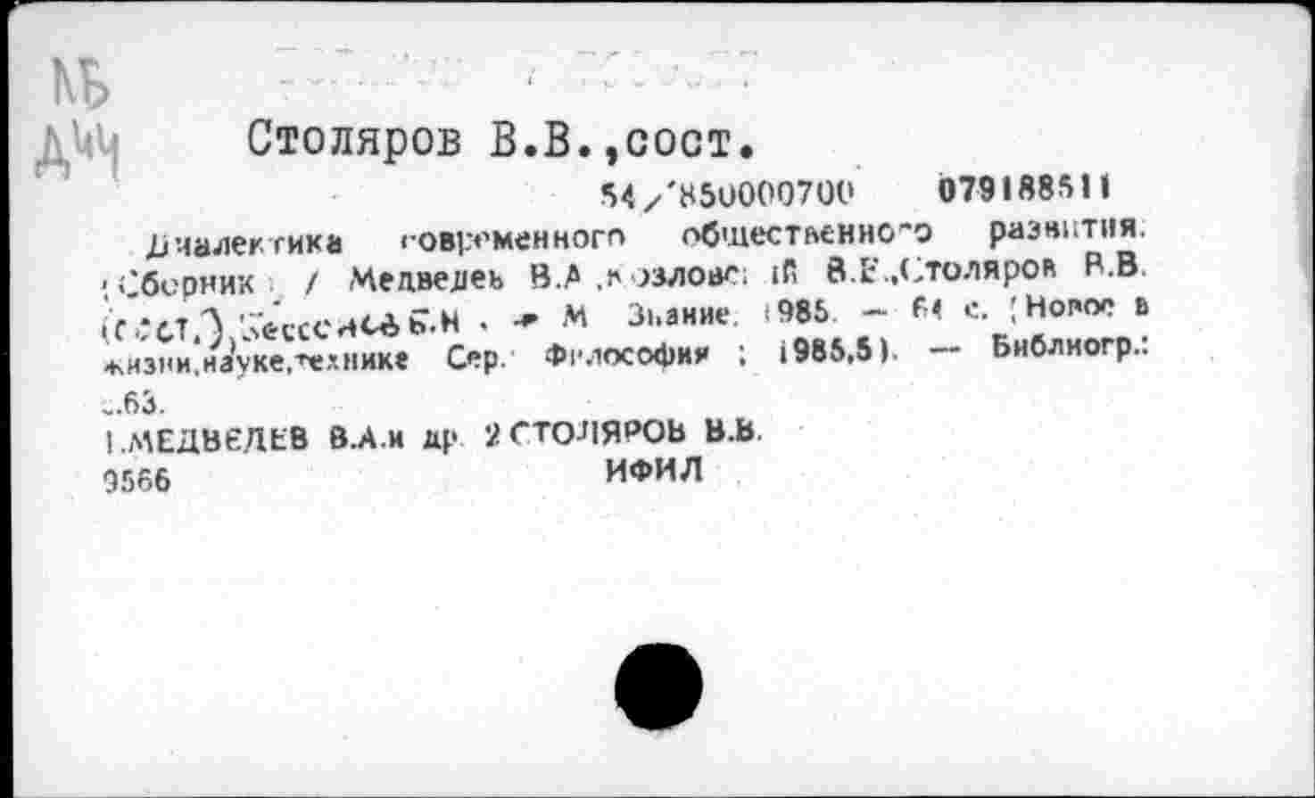 ﻿КБ
А^
Столяров В.В.,сост.
•>«✓'8511000700	079188511
Диалектика современного общественного развития. ;берник / Медведеь В .А .Козлове; 1й 8. Е., Столярок В.В. К-:стЛ 'Лесе5.Н . * * Знание. <985. - 61 с. I Новое в .кизни.науке,технике Сер. Философия ; 1985,5). — Бнблногр.: „63.
! .МЕДВЕДЕВ В.А.И др 2СТО-ПЯРОВ В.В.
Э566	ИФИЛ